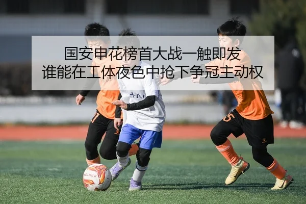 国安申花榜首大战一触即发 谁能在工体夜色中抢下争冠主动权