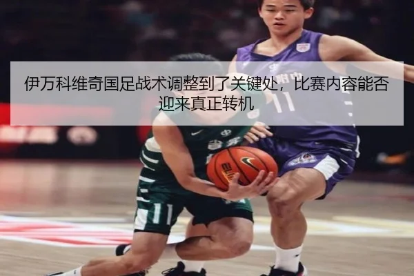 伊万科维奇国足战术调整到了关键处，比赛内容能否迎来真正转机